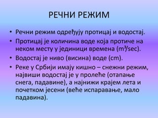 РЕЧНИ РЕЖИМ
• Речни режим одређују протицај и водостај.
• Протицај је количина воде која протиче на
неком месту у јединици времена (m³/sec).
• Водостај је ниво (висина) воде (cm).
• Реке у Србији имају кишно – снежни режим,
највиши водостај је у пролеће (отапање
снега, падавине), а најнижи крајем лета и
почетком јесени (веће испаравање, мало
падавина).
 