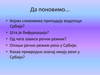 Да поновимо...
• Којим сливовима припадају водотоци
Србије?
• Шта је бифуркација?
• Од чега зависи речни режим?
• Опиши речни режим река у Србији.
• Какав привредни значај имају реке у
Србији?
 
