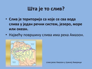 Шта је то слив?
• Слив је територија са које се сва вода
слива у један речни систем, језеро, море
или океан.
• Највећу површину слива има река Амазон.
слив реке Амазон у Јужној Америци
 