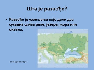 Шта је развође?
• Развође је узвишење које дели два
суседна слива реке, језера, мора или
океана.
слив Црног мора
 