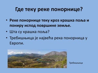 Где теку реке понорнице?
• Реке понорнице теку кроз крашка поља и
пониру испод површине земље.
• Шта су крашка поља?
• Требишњица је највећа река понорница у
Европи.
Требишњица
 