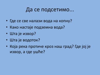 Да се подсетимо...
• Где се све налази вода на копну?
• Како настаје подземна вода?
• Шта је извор?
• Шта је водоток?
• Која река протиче кроз наш град? Где јој је
извор, а где ушће?
 