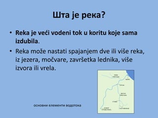 Шта је река?
• Reka je veći vodeni tok u koritu koje sama
izdubila.
• Reka može nastati spajanjem dve ili više reka,
iz jezera, močvare, završetka lednika, više
izvora ili vrela.
основни елементи водотока
 