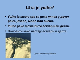Шта је ушће?
• Ушће је место где се река улива у другу
реку, језеро, море или океан.
• Ушће реке може бити естуар или делта.
• Поновити како настају естуари и делте.
делта реке Нил у Африци
 