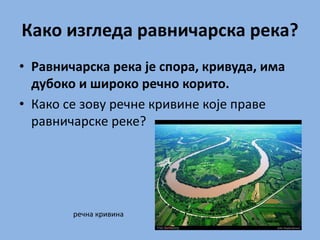 Како изгледа равничарска река?
• Равничарска река је спора, кривуда, има
дубоко и широко речно корито.
• Како се зову речне кривине које праве
равничарске реке?
речна кривина
 