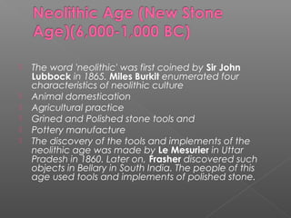  The word 'neolithic' was first coined by Sir John
Lubbock in 1865. Miles Burkit enumerated four
characteristics of neolithic culture
 Animal domestication
 Agricultural practice
 Grined and Polished stone tools and
 Pottery manufacture
 The discovery of the tools and implements of the
neolithic age was made by Le Mesurier in Uttar
Pradesh in 1860. Later on, Frasher discovered such
objects in Bellary in South India. The people of this
age used tools and implements of polished stone.
 