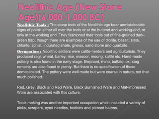  Neolithic Tools : The stone tools of the Neolithic age bear unmistakeable
signs of polish either all over the tools or at the buttend and working-end, or
only at the working end. They fashioned their tools out of fine-grained dark-
green trap, though there are examples of the use of diorite, basalt, slate,
chlorite, schist, indurated shale, gneiss, sand stone and quartzite.
 Occupation : Neolithic settlers were cattle-herders and agriculturists. They
produced ragi, wheat, barley, rice, masoor, moong, kulthi etc. Hand-made
pottery is also found in the early stage. Elephant, rhino, buffalo, ox, stag
remains are also found in plenty. But there is no specification of these
domesticated. The pottery were well made but were coarse in nature, not that
much polished.
Red, Grey, Black and Red Ware, Black Burnished Ware and Mat-impressed
Wars are associated with this culture.
Tools making was another important occupation which included a variety of
picks, scrapers, eyed needles, bodkins and pierced batons.
 