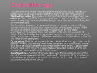  Towards the end of the Neolithic period began the use of metals. Firt
metal to be used was copper and the culture of that time is called
Chalcolithic cultre. The earliest settlements belonging to this phase are
extended from the Chhotanagpur plateau to the copper Gangetic
basin. Some sites are found at Brahmagiri near Mysore and Navada Toli
on the Narmada.
 The transition from use of stone to the use of metals is slow and long
drawn. There is no doubt that there was an overlapping period when
both stone and metals were used. This is proved by the close
resemblance of metallic tools and implements with those made of
stone. The Chalcolithic i.e. copper bronze age or stone-copper age of
India produced a splendid civilisation in the Indus Valley which spread in
the neighbouring regions.
 Occupation: Their economy was based on subsistence agricultre, stock-
raising, hunting and fishing. Their tools consisted of a specialised blade
and flake of silicious material like chalcedony and chert. Copper and
bronze tools were present in a limited number. The culture shares the
common characteristic of painted pottery.
 Burial Practices: Another striking feature was the burial practice of the
dead. The dead were buried in north-south position in Maharashtra but
in east-west position in south India. In eastern India, only a fraction of
population buried their dead.
 