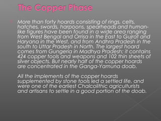  More than forty hoards consisting of rings, celts,
hatches, swords, harpoons, spearheads and human-
like figures have been found in a wide area ranging
from West Bengal and Orrisa in the East to Gujrat and
Haryana in the West, and from Andhra Pradesh in the
south to Uttar Pradesh in North. The largest hoard
comes from Gungeria in Madhya Pradesh; it contains
424 copper tools and weapons and 102 thin sheets of
silver objects. But nearly half of the copper hoards
are concentrated in the Ganga-Yamuna doab.
All the implements of the copper hoards
supplemented by stone tools led a settled life, and
were one of the earliest Chalcolithic agriculturists
and artisans to settle in a good portion of the doab.
 