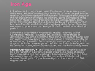  In Southern India, use of iron came after the use of stone. In any case,
there were periods of overlappongs in the use of stone, copper, bronze
and iron. Our only evidence of the transition from copper-bronze age to
the iron age is the monuments like dolmens, cairns, cremolechs. These
have been found in wide areas all over India such as Assam, Bihar,
Orrisa, Central India, Gujrat and Kashmir. But by far the largest number
has been found in south India, in Karnataka and the Decan. These iron
monuments appear to have belonged to both pre-historic and historic
periods.
Monuments discovered in Hyderabad, Mysore, Tinnevelly district,
Coimbatore, Malaba, Penumbur etc. also show varied stages of
development. Neolithic, Microlithic tools along with copper, bronze and
iron implements have been discovered, making it difficult to identify the
actual period of transition from copper-bronze age to iron age. At this
stage of our limited knowledge, no definite conclusion in this regard can
be arrived at. Iron age is usually associated with the Painted Grey Ware.
Painted Grey Ware (PGW) :It referes to the ceramics which have been
fired grey and then painted with black designs. The name chosen is
highly misleading and can lead many beginners to think this, as a type,
which is painted with grey colour. The grey colour, it is believed, is
obtained by firing thin clay pots to as high as at temperature as 800
degree celcius.
 