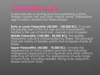 It was basically a hunting and food gathering culture
'Palaeo' means 'old' and 'lithic' means 'stone'. Palaeolithic
age in India is divided into three phases:
 Early or Lower Palaeothic (50,000 - 100,000 BC) : It covers
the greater part of the Ice Age and its characteristic
feature is the use of hand-axe, cleaners and choppen
 Middle Palaeothic (100,000 - 40,000 BC): The Middle
Palaeothic culture is characterised by flakes. The principal
tools are variety of blades, points and scrappers made of
flakes.
 Upper Palaeolithic (40,000 - 10,000 BC) : It marks the
appearance of Homo Sapiens and new flint industries;
widespread appearance of a figurines and other artifacts
reflecting art and rituals; the appearance of wide range
of bone tools, including needles, fishing tools, harpoons,
blades and burin tools.
 