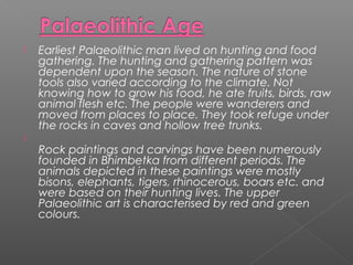  Earliest Palaeolithic man lived on hunting and food
gathering. The hunting and gathering pattern was
dependent upon the season. The nature of stone
tools also varied according to the climate. Not
knowing how to grow his food, he ate fruits, birds, raw
animal flesh etc. The people were wanderers and
moved from places to place. They took refuge under
the rocks in caves and hollow tree trunks.

Rock paintings and carvings have been numerously
founded in Bhimbetka from different periods. The
animals depicted in these paintings were mostly
bisons, elephants, tigers, rhinocerous, boars etc. and
were based on their hunting lives. The upper
Palaeolithic art is characterised by red and green
colours.
 