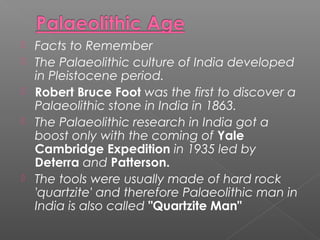  Facts to Remember
 The Palaeolithic culture of India developed
in Pleistocene period.
 Robert Bruce Foot was the first to discover a
Palaeolithic stone in India in 1863.
 The Palaeolithic research in India got a
boost only with the coming of Yale
Cambridge Expedition in 1935 led by
Deterra and Patterson.
 The tools were usually made of hard rock
'quartzite' and therefore Palaeolithic man in
India is also called "Quartzite Man"
 