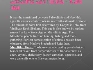  It was the transitional between Palaeolithic and Neolithic
ages. Its characcteristic tools are microliths all made of stone.
The microliths were first discovered by Carlyle in 1867 from
Vindhyan Rock Shelters. This age is also known by various
names like Late Stone Age or Microlithic Age. The
Mesolithic people lived on hunting, fishing and food-
gathering. Earliest domestication of animals has alo been
witnessed from Madhya Pradesh and Rajasthan.
Mesolithic Tools : Tools are characterised by parallel-sided
blades taken out from prepared cores of fine-materials as
chert, crystal, chalcedony, jasper, carnelian, agate etc. and
were generally one to five centimeters long.
 