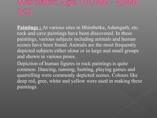  Paintings : At various sites in Bhimbetka, Adamgarh, etc.
rock and cave paintings have been discovered. In these
paintings, various subjects including animals and human
scenes have been found. Animals are the most frequently
depicted subjects either alone or in large and small groups
and shown in various poses.
 Depiction of human figures in rock paintings is quite
common. Dancing, running, hunting, playing games and
quarrelling were commonly depicted scenes. Colours like
deep red, gree, white and yellow were used in making these
paintings.
 