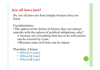 Are all laws just?w j
No, not all laws are Just (simply because they are
laws)laws)
Considerations:
• The sphere of the duties of Justice does not always
coincide with the sphere of juridical obligations..why?
 b t thi th t h t d ith j ti because not everything that has to do with justice
can be covered by a law;
Because some civil laws can be unjustBecause some civil laws can be unjust.
Therefore, 3 forms:
• Ethical = Legal
• Ethical ≥ Legal
Ethi l ≠ L l• Ethical ≠ Legal
 
