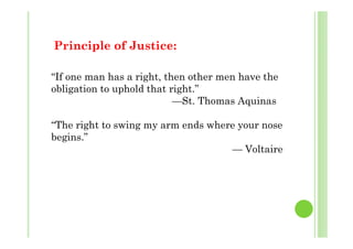 Principle of Justice:
“If one man has a right, then other men have the
obligation to uphold that right.”
—St. Thomas Aquinas
“The right to swing my arm ends where your noseThe right to swing my arm ends where your nose
begins.”
— Voltaire
 