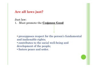 A ll l j t?Are all laws just?
J lJust law:
1. Must promote the Common Good
• presupposes respect for the person’s fundamental
and inalienable rights;
ib h i l ll b i d• contributes to the social well-being and
development of the people;
• fosters peace and order• fosters peace and order.
 