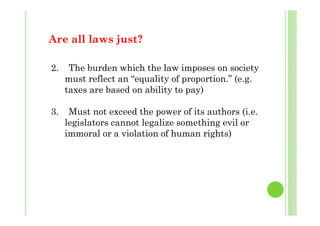 A ll l j t?Are all laws just?
2. The burden which the law imposes on society
must reflect an “equality of proportion.” (e.g.
t b d bilit t )taxes are based on ability to pay)
3 Must not exceed the power of its authors (i e3. Must not exceed the power of its authors (i.e.
legislators cannot legalize something evil or
immoral or a violation of human rights)
 