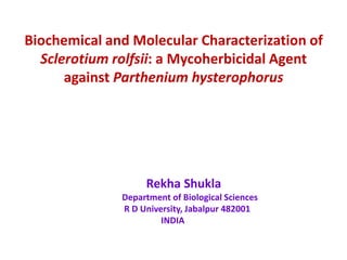 Biochemical and Molecular Characterization of
  Sclerotium rolfsii: a Mycoherbicidal Agent
      against Parthenium hysterophorus




                   Rekha Shukla
              Department of Biological Sciences
              R D University, Jabalpur 482001
                       INDIA
 