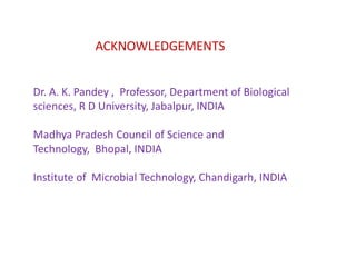 ACKNOWLEDGEMENTS


Dr. A. K. Pandey , Professor, Department of Biological
sciences, R D University, Jabalpur, INDIA

Madhya Pradesh Council of Science and
Technology, Bhopal, INDIA

Institute of Microbial Technology, Chandigarh, INDIA
 
