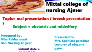 Mittal college of
nursing Ajmer
Topic= mal presentation ( breech presentation
)
Subject = obstetric and midwifery
Presented by ,
Miss Rekha rawat
Bsc. Nursing 4h year
Presented to ,
Mrs. Snehlata parashar
Lecturer of obg.and
gyne.Submit date =
 