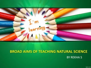 BROAD AIMS OF TEACHING NATURAL SCIENCE
BY REKHA S
 