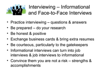 Interviewing – Informational
           and Face-to-Face Interviews
• Practice interviewing – questions & answers
• Be prepared – do your research
• Be honest & positive
• Exchange business cards & bring extra resumes
• Be courteous, particularly to the gatekeepers
• Informational interviews can turn into job
  interviews & job interviews to informational
• Convince them you are not a risk – strengths &
  accomplishments
 