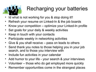 Recharging your batteries
•   Id what is not working for you & stop doing it!!
•   Refresh your resume on Linked-In & the job boards
•   Know your competition – optimize your Linked-In profile
•   Set goals for your daily & weekly activities
•   Keep in touch with your contacts
•   Participate weekly in networking activities
•   Give & you shall receive – pass on leads to others
•   Send thank you notes to those helping you in your job
    search, and to those you interview with
•   Include fun activities in your calendar
•   Add humor to your life - your search & your interviews
•   Volunteer – those who do get employed more quickly
•   Remember opportunities come in the strangest places
 