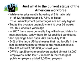 Just what is the current status of the
                  American workforce
• While unemployment is hovering at 8% nationally
   (1 of 12 Americans) and & 7.5% in Texas
   True unemployment percentages are actually higher
• Today the average unemployment is over 36 weeks
   vs. 16.5 weeks 3 years ago
• In 2007 there were generally 2 qualified candidates for
  most positions, today there 10-12 qualified candidates
• Job openings have risen 26% since July 2009
• 54% of the large US businesses that had layoffs in the
  last 18 months plan to rehire to pre-recession levels
• The US added 3,380,000 jobs last year
• DFW’s top 25 private employers added almost 13,000
   employees in the last 12 months & the 25 largest
   public employers added 2,000 employees
 