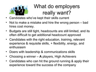 What do employers
                       really want?
• Candidates who’ve kept their skills current
• Not to make a mistake and hire the wrong person – bad
  hires cost money.
• Budgets are still tight, headcounts are still limited, and its
  often difficult to get additional headcount approved
• Candidates with the right education, training, relevant
  experience & requisite skills, + flexibility, energy, and
  enthusiasm
• Doers with leadership & communications skills
• Choosing a winner – A players, High Achievers
• Candidates who can hit the ground running & apply their
  experience toward the success of the company
 