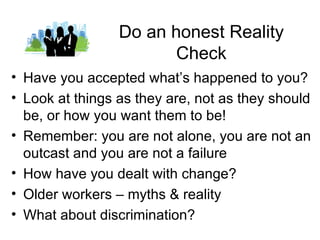 Do an honest Reality
                        Check
• Have you accepted what’s happened to you?
• Look at things as they are, not as they should
  be, or how you want them to be!
• Remember: you are not alone, you are not an
  outcast and you are not a failure
• How have you dealt with change?
• Older workers – myths & reality
• What about discrimination?
 