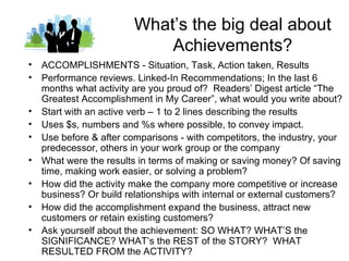 What’s the big deal about
                           Achievements?
• ACCOMPLISHMENTS - Situation, Task, Action taken, Results
• Performance reviews. Linked-In Recommendations; In the last 6
  months what activity are you proud of? Readers’ Digest article “The
  Greatest Accomplishment in My Career”, what would you write about?
• Start with an active verb – 1 to 2 lines describing the results
• Uses $s, numbers and %s where possible, to convey impact.
• Use before & after comparisons - with competitors, the industry, your
  predecessor, others in your work group or the company
• What were the results in terms of making or saving money? Of saving
  time, making work easier, or solving a problem?
• How did the activity make the company more competitive or increase
  business? Or build relationships with internal or external customers?
• How did the accomplishment expand the business, attract new
  customers or retain existing customers?
• Ask yourself about the achievement: SO WHAT? WHAT’S the
  SIGNIFICANCE? WHAT’s the REST of the STORY? WHAT
  RESULTED FROM the ACTIVITY?
 
