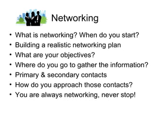 Networking
•   What is networking? When do you start?
•   Building a realistic networking plan
•   What are your objectives?
•   Where do you go to gather the information?
•   Primary & secondary contacts
•   How do you approach those contacts?
•   You are always networking, never stop!
 
