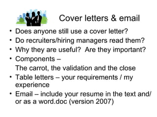 Cover letters & email
• Does anyone still use a cover letter?
• Do recruiters/hiring managers read them?
• Why they are useful? Are they important?
• Components –
  The carrot, the validation and the close
• Table letters – your requirements / my
  experience
• Email – include your resume in the text and/
  or as a word.doc (version 2007)
 