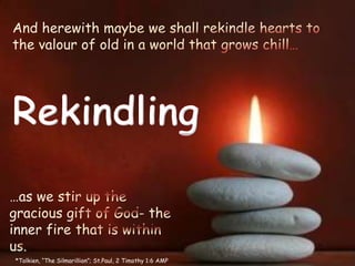 And herewith maybe we shall rekindle hearts to the valour of old in a world that grows chill… Rekindling …as we stir up the gracious gift of God- the inner fire that is within us. *Tolkien, “The Silmarillion”; St.Paul, 2 Timothy 1:6 AMP 