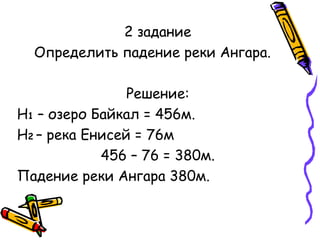 2 задание 
Определить падение реки Ангара. 
Решение: 
Н1 – озеро Байкал = 456м. 
Н2 – река Енисей = 76м 
456 – 76 = 380м. 
Падение реки Ангара 380м. 
 