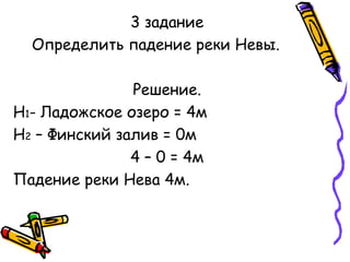 3 задание 
Определить падение реки Невы. 
Решение. 
Н1- Ладожское озеро = 4м 
Н2 – Финский залив = 0м 
4 – 0 = 4м 
Падение реки Нева 4м. 
 