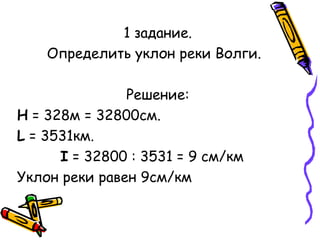 1 задание. 
Определить уклон реки Волги. 
Решение: 
Н = 328м = 32800см. 
L = 3531км. 
I = 32800 : 3531 = 9 см/км 
Уклон реки равен 9см/км 
 