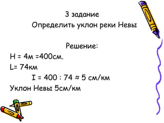 3 задание 
Определить уклон реки Невы 
Решение: 
Н = 4м =400см. 
L= 74км 
I = 400 : 74 ≈ 5 см/км 
Уклон Невы 5см/км 
 