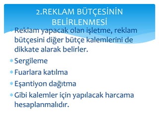 2.REKLAM BÜTÇESİNİN 
BELİRLENMESİ 
 Reklam yapacak olan işletme, reklam 
bütçesini diğer bütçe kalemlerini de 
dikkate alarak belirler. 
Sergileme 
 Fuarlara katılma 
 Eşantiyon dağıtma 
 Gibi kalemler için yapılacak harcama 
hesaplanmalıdır. 
 