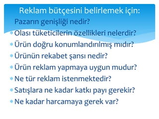 Reklam bütçesini belirlemek için: 
 Pazarın genişliği nedir? 
 Olası tüketicilerin özellikleri nelerdir? 
 Ürün doğru konumlandırılmış mıdır? 
 Ürünün rekabet şansı nedir? 
Ürün reklam yapmaya uygun mudur? 
Ne tür reklam istenmektedir? 
 Satışlara ne kadar katkı payı gerekir? 
Ne kadar harcamaya gerek var? 
 