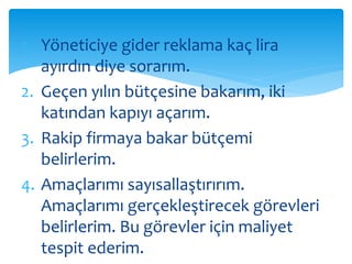 1. Yöneticiye gider reklama kaç lira 
ayırdın diye sorarım. 
2. Geçen yılın bütçesine bakarım, iki 
katından kapıyı açarım. 
3. Rakip firmaya bakar bütçemi 
belirlerim. 
4. Amaçlarımı sayısallaştırırım. 
Amaçlarımı gerçekleştirecek görevleri 
belirlerim. Bu görevler için maliyet 
tespit ederim. 
 