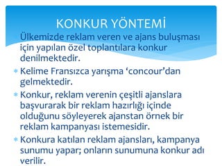 KONKUR YÖNTEMİ 
 Ülkemizde reklam veren ve ajans buluşması 
için yapılan özel toplantılara konkur 
denilmektedir. 
 Kelime Fransızca yarışma ‘concour’dan 
gelmektedir. 
 Konkur, reklam verenin çeşitli ajanslara 
başvurarak bir reklam hazırlığı içinde 
olduğunu söyleyerek ajanstan örnek bir 
reklam kampanyası istemesidir. 
 Konkura katılan reklam ajansları, kampanya 
sunumu yapar; onların sunumuna konkur adı 
verilir. 
 