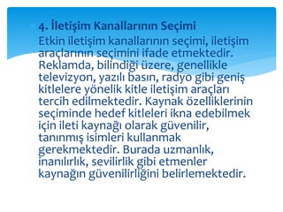  4. İletişim Kanallarının Seçimi 
 Etkin iletişim kanallarının seçimi, iletişim 
araçlarının seçimini ifade etmektedir. 
Reklamda, bilindiği üzere, genellikle 
televizyon, yazılı basın, radyo gibi geniş 
kitlelere yönelik kitle iletişim araçları 
tercih edilmektedir. Kaynak özelliklerinin 
seçiminde hedef kitleleri ikna edebilmek 
için ileti kaynağı olarak güvenilir, 
tanınmış isimleri kullanmak 
gerekmektedir. Burada uzmanlık, 
inanılırlık, sevilirlik gibi etmenler 
kaynağın güvenilirliğini belirlemektedir. 
 