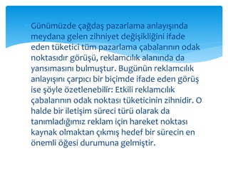  Günümüzde çağdaş pazarlama anlayışında 
meydana gelen zihniyet değişikliğini ifade 
eden tüketici tüm pazarlama çabalarının odak 
noktasıdır görüşü, reklamcılık alanında da 
yansımasını bulmuştur. Bugünün reklamcılık 
anlayışını çarpıcı bir biçimde ifade eden görüş 
ise şöyle özetlenebilir: Etkili reklamcılık 
çabalarının odak noktası tüketicinin zihnidir. O 
halde bir iletişim süreci türü olarak da 
tanımladığımız reklam için hareket noktası 
kaynak olmaktan çıkmış hedef bir sürecin en 
önemli öğesi durumuna gelmiştir. 
 
