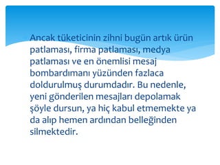  Ancak tüketicinin zihni bugün artık ürün 
patlaması, firma patlaması, medya 
patlaması ve en önemlisi mesaj 
bombardımanı yüzünden fazlaca 
doldurulmuş durumdadır. Bu nedenle, 
yeni gönderilen mesajları depolamak 
şöyle dursun, ya hiç kabul etmemekte ya 
da alıp hemen ardından belleğinden 
silmektedir. 
 