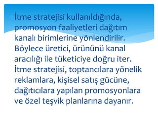 İtme stratejisi kullanıldığında, 
promosyon faaliyetleri dağıtım 
kanalı birimlerine yönlendirilir. 
Böylece üretici, ürününü kanal 
aracılığı ile tüketiciye doğru iter. 
İtme stratejisi, toptancılara yönelik 
reklamlara, kişisel satış gücüne, 
dağıtıcılara yapılan promosyonlara 
ve özel teşvik planlarına dayanır. 
 