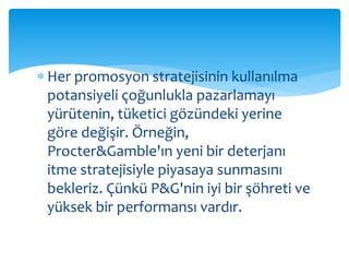  Her promosyon stratejisinin kullanılma 
potansiyeli çoğunlukla pazarlamayı 
yürütenin, tüketici gözündeki yerine 
göre değişir. Örneğin, 
Procter&Gamble'ın yeni bir deterjanı 
itme stratejisiyle piyasaya sunmasını 
bekleriz. Çünkü P&G'nin iyi bir şöhreti ve 
yüksek bir performansı vardır. 
 