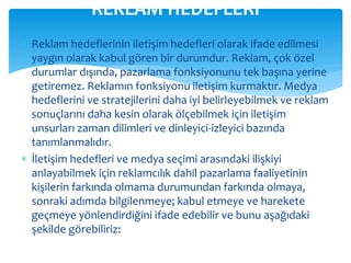 REKLAM HEDEFLERİ 
 Reklam hedeflerinin iletişim hedefleri olarak ifade edilmesi 
yaygın olarak kabul gören bir durumdur. Reklam, çok özel 
durumlar dışında, pazarlama fonksiyonunu tek başına yerine 
getiremez. Reklamın fonksiyonu iletişim kurmaktır. Medya 
hedeflerini ve stratejilerini daha iyi belirleyebilmek ve reklam 
sonuçlarını daha kesin olarak ölçebilmek için iletişim 
unsurları zaman dilimleri ve dinleyici-izleyici bazında 
tanımlanmalıdır. 
 İletişim hedefleri ve medya seçimi arasındaki ilişkiyi 
anlayabilmek için reklamcılık dahil pazarlama faaliyetinin 
kişilerin farkında olmama durumundan farkında olmaya, 
sonraki adımda bilgilenmeye; kabul etmeye ve harekete 
geçmeye yönlendirdiğini ifade edebilir ve bunu aşağıdaki 
şekilde görebiliriz: 
 